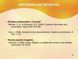 REFERENCIAS REVISTAS Revistas profesionales o "journals" Bennett, C. H., & DiVicenzo, D. P. (2000). Quantum information and computation. Nature,404, 247-255. Zea, L. (1999). Humbolt, el otro descubrimiento. Cuadernos Americanos, 6 (78), 11-19. Revista popular (magazín) Sánchez, A. (2000, mayo). Bogotá: La capital más cercana a las estrellas. Geomundo, 24, 20-29.