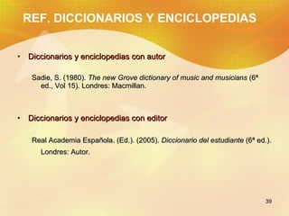 REF. DICCIONARIOS Y ENCICLOPEDIAS Diccionarios y enciclopedias con autor Sadie, S. (1980). The new Grove dictionary of music and musicians (6ª ed., Vol 15). Londres: Macmillan. Diccionarios y enciclopedias con editor Real Academia Española. (Ed.). (2005). Diccionario del estudiante (6ª ed.). Londres: Autor.