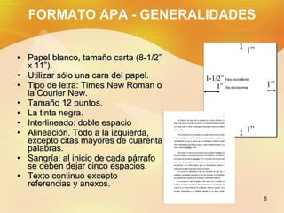 FORMATO APA - GENERALIDADES Papel blanco, tamaño carta (8-1/2” x 11”). Utilizar s ó lo una cara del papel. Tipo de letra: Times New Roman o la Courier New. Tamaño 12 puntos. La tinta negra. Interlineado: doble espacio Alineación. Todo a la izquierda, excepto citas mayores de cuarenta palabras. Sangría: al inicio de cada párrafo se deben dejar cinco espacios. Texto continuo excepto referencias y anexos.