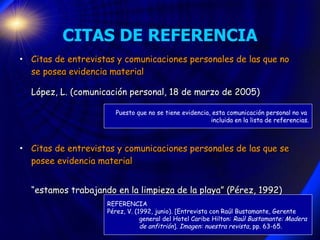 CITAS DE REFERENCIA Citas de entrevistas y comunicaciones personales de las que no se posea evidencia material López, L. (comunicación personal, 18 de marzo de 2005)   Citas de entrevistas y comunicaciones personales de las que se posee evidencia material “ estamos trabajando en la limpieza de la playa” (Pérez, 1992) REFERENCIA Pérez, V. (1992, junio). [Entrevista con Raúl Bustamante, Gerente general del Hotel Caribe Hilton:  Raúl Bustamante: Madera  de anfitrión ] . Imagen: nuestra revista , pp. 63-65. Puesto que no se tiene evidencia, esta comunicación personal no va  incluida en la lista de referencias. 