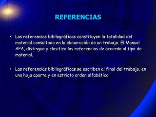REFERENCIAS Las referencias bibliográficas constituyen la totalidad del material consultado en la elaboración de un trabajo. El Manual APA, distingue y clasifica las referencias de acuerdo al tipo de material. Las referencias bibliográficas se escriben al final del trabajo, en una hoja aparte y en estricto orden alfabético. 
