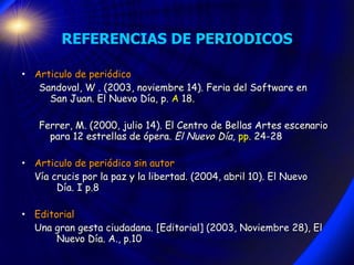 REFERENCIAS DE PERIODICOS Articulo de periódico Sandoval, W . (2003, noviembre 14). Feria del Software en  San Juan. El Nuevo Día, p.  A  18. Ferrer, M. (2000, julio 14). El Centro de Bellas Artes escenario para 12 estrellas de ópera.  El Nuevo Día,  pp . 24-28 Articulo de periódico sin autor Vía crucis por la paz y la libertad. (2004, abril 10). El Nuevo  Día. I p.8 Editorial Una gran gesta ciudadana. [Editorial] (2003, Noviembre 28), El  Nuevo Día.  A., p.10 