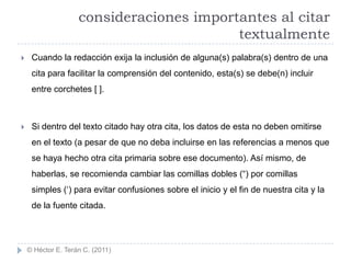consideraciones importantes al citar
                                          textualmente
    Cuando la redacción exija la inclusión de alguna(s) palabra(s) dentro de una
     cita para facilitar la comprensión del contenido, esta(s) se debe(n) incluir
     entre corchetes [ ].



    Si dentro del texto citado hay otra cita, los datos de esta no deben omitirse
     en el texto (a pesar de que no deba incluirse en las referencias a menos que
     se haya hecho otra cita primaria sobre ese documento). Así mismo, de
     haberlas, se recomienda cambiar las comillas dobles (“) por comillas
     simples („) para evitar confusiones sobre el inicio y el fin de nuestra cita y la
     de la fuente citada.




    © Héctor E. Terán C. (2011)
 