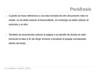Paráfrasis
    Cuando se hace referencia a una idea tomada de otro documento más no
     citada, no se debe colocar entrecomillado, sin embargo se debe colocar el
     autor(es) y el año.



    También se recomienda colocar la página o el párrafo de donde se está
     tomando la idea a fin de dirigir al lector a localizar el pasaje considerado
     dentro del texto.




    © Héctor E. Terán C. (2011)
 
