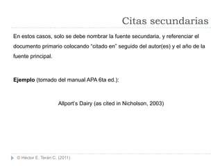Citas secundarias
En estos casos, solo se debe nombrar la fuente secundaria, y referenciar el
documento primario colocando “citado en” seguido del autor(es) y el año de la
fuente principal.



Ejemplo (tomado del manual APA 6ta ed.):



                     Allport‟s Dairy (as cited in Nicholson, 2003)




 © Héctor E. Terán C. (2011)
 