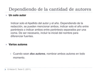 Dependiendo de la cantidad de autores
    Un solo autor

       Indicar solo el Apellido del autor y el año. Dependiendo de la
       redacción, se pueden mencionar ambos, indicar solo el año entre
       paréntesis o indicar ambos entre paréntesis separados por una
       coma. De ser necesario, incluir la inicial del nombre para
       diferenciar fuentes.


    Varios autores


          Cuando sean dos autores, nombrar ambos autores en todo
           momento.



    © Héctor E. Terán C. (2011)
 
