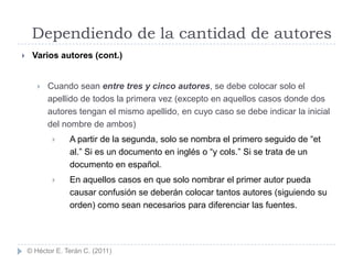 Dependiendo de la cantidad de autores
    Varios autores (cont.)


          Cuando sean entre tres y cinco autores, se debe colocar solo el
           apellido de todos la primera vez (excepto en aquellos casos donde dos
           autores tengan el mismo apellido, en cuyo caso se debe indicar la inicial
           del nombre de ambos)
                A partir de la segunda, solo se nombra el primero seguido de “et
                 al.” Si es un documento en inglés o “y cols.” Si se trata de un
                 documento en español.
                En aquellos casos en que solo nombrar el primer autor pueda
                 causar confusión se deberán colocar tantos autores (siguiendo su
                 orden) como sean necesarios para diferenciar las fuentes.




    © Héctor E. Terán C. (2011)
 
