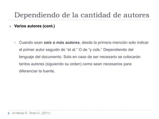 Dependiendo de la cantidad de autores
    Varios autores (cont.)



        Cuando sean seis o más autores, desde la primera mención solo indicar
         el primer autor seguido de “et al.” O de “y cols.” Dependiendo del
         lenguaje del documento. Solo en caso de ser necesario se colocarán
         tantos autores (siguiendo su orden) como sean necesarios para
         diferenciar la fuente.




    © Héctor E. Terán C. (2011)
 