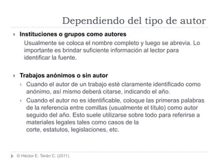 Dependiendo del tipo de autor
    Instituciones o grupos como autores
       Usualmente se coloca el nombre completo y luego se abrevia. Lo
       importante es brindar suficiente información al lector para
       identificar la fuente.

    Trabajos anónimos o sin autor
      Cuando el autor de un trabajo esté claramente identificado como
       anónimo, así mismo deberá citarse, indicando el año.
      Cuando el autor no es identificable, coloque las primeras palabras
       de la referencia entre comillas (usualmente el título) como autor
       seguido del año. Esto suele utilizarse sobre todo para referirse a
       materiales legales tales como casos de la
       corte, estatutos, legislaciones, etc.



    © Héctor E. Terán C. (2011)
 