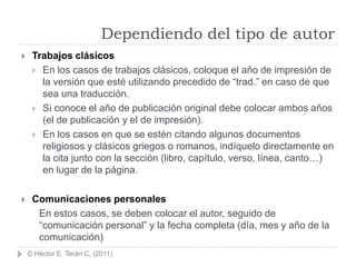 Dependiendo del tipo de autor
    Trabajos clásicos
      En los casos de trabajos clásicos, coloque el año de impresión de
       la versión que esté utilizando precedido de “trad.” en caso de que
       sea una traducción.
      Si conoce el año de publicación original debe colocar ambos años
       (el de publicación y el de impresión).
      En los casos en que se estén citando algunos documentos
       religiosos y clásicos griegos o romanos, indíquelo directamente en
       la cita junto con la sección (libro, capítulo, verso, línea, canto…)
       en lugar de la página.

    Comunicaciones personales
      En estos casos, se deben colocar el autor, seguido de
      “comunicación personal” y la fecha completa (día, mes y año de la
      comunicación)
    © Héctor E. Terán C. (2011)
 