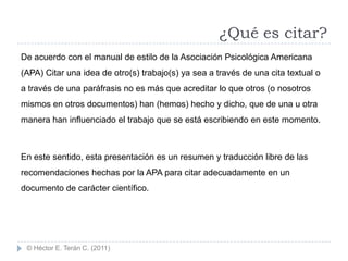 ¿Qué es citar?
De acuerdo con el manual de estilo de la Asociación Psicológica Americana
(APA) Citar una idea de otro(s) trabajo(s) ya sea a través de una cita textual o
a través de una paráfrasis no es más que acreditar lo que otros (o nosotros
mismos en otros documentos) han (hemos) hecho y dicho, que de una u otra
manera han influenciado el trabajo que se está escribiendo en este momento.



En este sentido, esta presentación es un resumen y traducción libre de las
recomendaciones hechas por la APA para citar adecuadamente en un
documento de carácter científico.




 © Héctor E. Terán C. (2011)
 