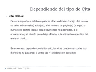 Dependiendo del tipo de Cita
    Cita Textual
       Se debe reproducir palabra a palabra el texto del otro trabajo. Así mismo
       se debe indicar el(los) autor(es), año, número de página(s) (p. ó pp.) o
       número de párrafo (para.) para documentos no paginados, o el
       encabezado y el párrafo para dirigir al lector a la ubicación específica del
       material citado.



       En este caso, dependiendo del tamaño, las citas pueden ser cortas (con
       menos de 40 palabras) o largas (de 41 palabras en adelante).




    © Héctor E. Terán C. (2011)
 
