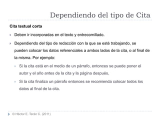 Dependiendo del tipo de Cita
Cita textual corta

    Deben ir incorporadas en el texto y entrecomillado.

    Dependiendo del tipo de redacción con la que se esté trabajando, se
     pueden colocar los datos referenciales a ambos lados de la cita, o al final de
     la misma. Por ejemplo:

        Si la cita está en el medio de un párrafo, entonces se puede poner el
         autor y el año antes de la cita y la página después,

        Si la cita finaliza un párrafo entonces se recomienda colocar todos los
         datos al final de la cita.




    © Héctor E. Terán C. (2011)
 