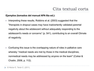 Cita textual corta
Ejemplos (tomados del manual APA 6ta ed.):

    Interpreting these results, Robbins et al. (2003) suggested that the
     "therapists in dropout cases may have inadvertently validated parental
     negativity about the adolescent without adequately responding to the
     adolescent's needs or concerns” (p. 541), contributing to an overall Climate
     of negativity.



    Confusing this issue is the overlapping nature of roles in palliative care
     whereby “medical needs are met by those in the medical disciplines;
     nonmedical needs may be addressed by anyone on the team" (Csikai &
     Chaitin, 2006, p. 112).

    © Héctor E. Terán C. (2011)
 