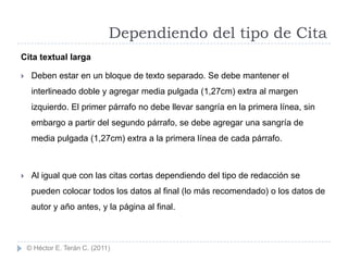 Dependiendo del tipo de Cita
Cita textual larga

    Deben estar en un bloque de texto separado. Se debe mantener el
     interlineado doble y agregar media pulgada (1,27cm) extra al margen
     izquierdo. El primer párrafo no debe llevar sangría en la primera línea, sin
     embargo a partir del segundo párrafo, se debe agregar una sangría de
     media pulgada (1,27cm) extra a la primera línea de cada párrafo.



    Al igual que con las citas cortas dependiendo del tipo de redacción se
     pueden colocar todos los datos al final (lo más recomendado) o los datos de
     autor y año antes, y la página al final.



    © Héctor E. Terán C. (2011)
 