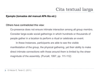 Cita textual larga
Ejemplo (tomados del manual APA 6ta ed.):


Others have contradicted this view:
    Co-presence does not ensure intimate interaction among all group membrs.
    Consider large-scale social gatherings in which hundreds or thousands of
    people gather in a location to perform a ritual or celebrate an event.
          In these Instances, participants are able to see the visible
    manifestation of the group, the physical gathering, yet their ability to make
    direct intimate connections with those around them is limited by the sheer
    magnitude of the assembly. (Purcell, 1997, pp. 111-112)




 © Héctor E. Terán C. (2011)
 