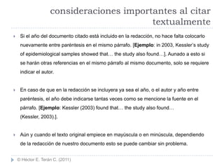 consideraciones importantes al citar
                                          textualmente
    Si el año del documento citado está incluido en la redacción, no hace falta colocarlo
     nuevamente entre paréntesis en el mismo párrafo. [Ejemplo: in 2003, Kessler‟s study
     of epidemiological samples showed that… the study also found…]. Aunado a esto si
     se harán otras referencias en el mismo párrafo al mismo documento, solo se requiere
     indicar el autor.


    En caso de que en la redacción se incluyera ya sea el año, o el autor y año entre
     paréntesis, el año debe indicarse tantas veces como se mencione la fuente en el
     párrafo. [Ejemplo: Kessler (2003) found that… the study also found…
     (Kessler, 2003).].


    Aún y cuando el texto original empiece en mayúscula o en minúscula, dependiendo
     de la redacción de nuestro documento esto se puede cambiar sin problema.


    © Héctor E. Terán C. (2011)
 