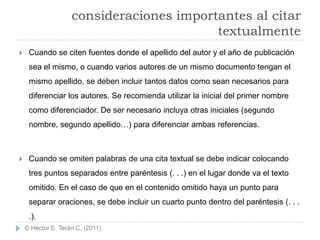 consideraciones importantes al citar
                                          textualmente
    Cuando se citen fuentes donde el apellido del autor y el año de publicación
     sea el mismo, o cuando varios autores de un mismo documento tengan el
     mismo apellido, se deben incluir tantos datos como sean necesarios para
     diferenciar los autores. Se recomienda utilizar la inicial del primer nombre
     como diferenciador. De ser necesario incluya otras iniciales (segundo
     nombre, segundo apellido…) para diferenciar ambas referencias.



    Cuando se omiten palabras de una cita textual se debe indicar colocando
     tres puntos separados entre paréntesis (. . .) en el lugar donde va el texto
     omitido. En el caso de que en el contenido omitido haya un punto para
     separar oraciones, se debe incluir un cuarto punto dentro del paréntesis (. . .
     .).
    © Héctor E. Terán C. (2011)
 