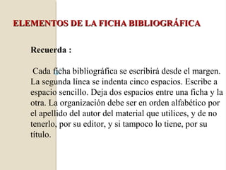 ELEMENTOS DE LA FICHA BIBLIOGRÁFICA


   Recuerda :

    Cada ficha bibliográfica se escribirá desde el margen.
   La segunda línea se indenta cinco espacios. Escribe a
   espacio sencillo. Deja dos espacios entre una ficha y la
   otra. La organización debe ser en orden alfabético por
   el apellido del autor del material que utilices, y de no
   tenerlo, por su editor, y si tampoco lo tiene, por su
   título.
 