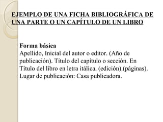 EJEMPLO DE UNA FICHA BIBLIOGRÁFICA DE
UNA PARTE O UN CAPÍTULO DE UN LIBRO


  Forma básica
  Apellido, Inicial del autor o editor. (Año de
  publicación). Título del capítulo o sección. En
  Título del libro en letra itálica. (edición).(páginas).
  Lugar de publicación: Casa publicadora.
 