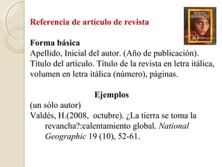 Referencia de artículo de revista

Forma básica
Apellido, Inicial del autor. (Año de publicación).
Título del artículo. Título de la revista en letra itálica,
volumen en letra itálica (número), páginas.

                    Ejemplos
(un sólo autor)
Valdés, H.(2008, octubre). ¿La tierra se toma la
    revancha?:calentamiento global. National
    Geographic 19 (10), 52-61.
 