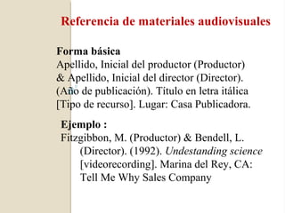 Referencia de materiales audiovisuales

Forma básica
Apellido, Inicial del productor (Productor)
& Apellido, Inicial del director (Director).
(Año de publicación). Título en letra itálica
[Tipo de recurso]. Lugar: Casa Publicadora.
 Ejemplo :
 Fitzgibbon, M. (Productor) & Bendell, L.
     (Director). (1992). Undestanding science
     [videorecording]. Marina del Rey, CA:
     Tell Me Why Sales Company
 