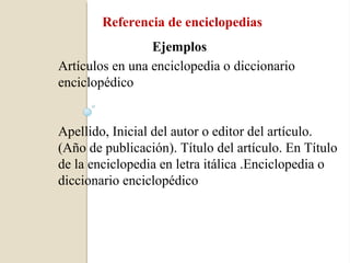 Referencia de enciclopedias
                 Ejemplos
Artículos en una enciclopedia o diccionario
enciclopédico


Apellido, Inicial del autor o editor del artículo.
(Año de publicación). Título del artículo. En Título
de la enciclopedia en letra itálica .Enciclopedia o
diccionario enciclopédico
 