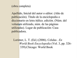 (obra completa)

Apellido, Inicial del autor o editor. (Año de
publicación). Título de la enciclopedia o
diccionario en letra itálica .edición. (Núm. del
volumen utilizado, núm. de las páginas
utilizadas). Lugar de publicación: Casa
publicadora.

 Lorimer, L. T. (Ed.) (2006). Celulas . En
     World Book Encyclopedia (Vol. 3, pp. 326-
      339).Chicago: World Book
 