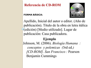 Referencia de CD-ROM

FORMA BÀSICA:

 Apellido, Inicial del autor o editor. (Año de
 publicación). Título de la obra en letra itálica
 (edición) [Medio utilizado]. Lugar de
 publicación: Casa publicadora.
               Ejemplo
Johnson, M. (2006). Biología Humana :
    conceptos y polemicas (3rd ed.)
   [CD-ROM]. San Francisco : Pearson
   Benjamin Cummings
 