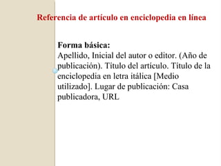 Referencia de artículo en enciclopedia en línea


     Forma básica:
     Apellido, Inicial del autor o editor. (Año de
     publicación). Título del artículo. Título de la
     enciclopedia en letra itálica [Medio
     utilizado]. Lugar de publicación: Casa
     publicadora, URL
 