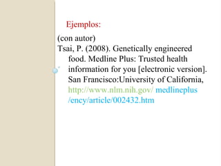 Ejemplos:
(con autor)
Tsai, P. (2008). Genetically engineered
   food. Medline Plus: Trusted health
   information for you [electronic version].
   San Francisco:University of California,
   http://www.nlm.nih.gov/ medlineplus
   /ency/article/002432.htm
 