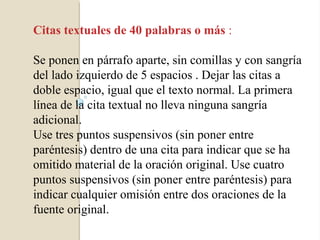 Citas textuales de 40 palabras o más :

Se ponen en párrafo aparte, sin comillas y con sangría
del lado izquierdo de 5 espacios . Dejar las citas a
doble espacio, igual que el texto normal. La primera
línea de la cita textual no lleva ninguna sangría
adicional.
Use tres puntos suspensivos (sin poner entre
paréntesis) dentro de una cita para indicar que se ha
omitido material de la oración original. Use cuatro
puntos suspensivos (sin poner entre paréntesis) para
indicar cualquier omisión entre dos oraciones de la
fuente original.
 