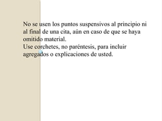 No se usen los puntos suspensivos al principio ni
al final de una cita, aún en caso de que se haya
omitido material.
Use corchetes, no paréntesis, para incluir
agregados o explicaciones de usted.
 
