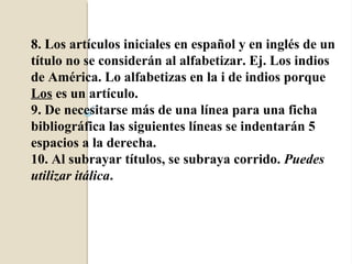 8. Los artículos iniciales en español y en inglés de un
título no se considerán al alfabetizar. Ej. Los indios
de América. Lo alfabetizas en la i de indios porque
Los es un artículo.
9. De necesitarse más de una línea para una ficha
bibliográfica las siguientes líneas se indentarán 5
espacios a la derecha.
10. Al subrayar títulos, se subraya corrido. Puedes
utilizar itálica.
 