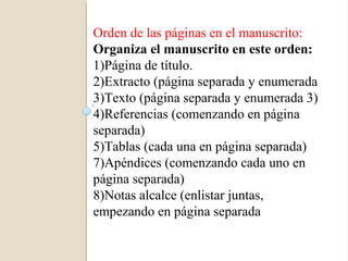 Orden de las páginas en el manuscrito:
Organiza el manuscrito en este orden:
1)Página de título.
2)Extracto (página separada y enumerada
3)Texto (página separada y enumerada 3)
4)Referencias (comenzando en página
separada)
5)Tablas (cada una en página separada)
7)Apéndices (comenzando cada uno en
página separada)
8)Notas alcalce (enlistar juntas,
empezando en página separada
 