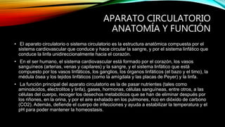 APARATO CIRCULATORIO
ANATOMÍA Y FUNCIÓN
• El aparato circulatorio o sistema circulatorio es la estructura anatómica compuesta por el
sistema cardiovascular que conduce y hace circular la sangre, y por el sistema linfático que
conduce la linfa unidireccionalmente hacia el corazón.
• En el ser humano, el sistema cardiovascular está formado por el corazón, los vasos
sanguíneos (arterias, venas y capilares) y la sangre, y el sistema linfático que está
compuesto por los vasos linfáticos, los ganglios, los órganos linfáticos (el bazo y el timo), la
médula ósea y los tejidos linfáticos (como la amígdala y las placas de Peyer) y la linfa.
• La función principal del aparato circulatorio es la de pasar nutrientes (tales como
aminoácidos, electrolitos y linfa), gases, hormonas, células sanguíneas, entre otros, a las
células del cuerpo, recoger los desechos metabólicos que se han de eliminar después por
los riñones, en la orina, y por el aire exhalado en los pulmones, rico en dióxido de carbono
(CO2). Además, defiende el cuerpo de infecciones y ayuda a estabilizar la temperatura y el
pH para poder mantener la homeostasis.
 