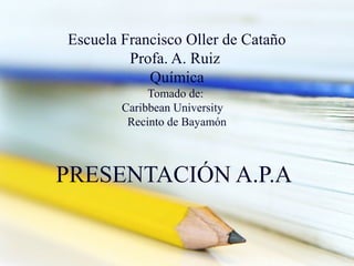 Escuela Francisco Oller de Cataño
Profa. A. Ruiz
Química
Tomado de:
Caribbean University
Recinto de Bayamón

PRESENTACIÓN A.P.A

 