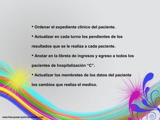  Ordenar el expediente clínico del paciente.

 Actualizar en cada turno los pendientes de los

resultados que se le realiza a cada paciente.

 Anotar en la libreta de ingresos y egreso a todos los

pacientes de hospitalización “C”.

 Actualizar los membretes de los datos del paciente

los cambios que realiza el medico.
 