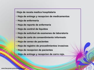 oHoja de receta medica hospitalaria
o Hoja de entrega y recepcion de medicamentos
o Hoja de enfermeria
o Hoja de reporte de enfermeria
o Hoja de control de liquidos
o Hoja de solicitud de examenes de laboratorio
o Hoja de carta de consentimiento informado
o Hoja de censo de pacientes
o Hoja de registro de procedimientos invasivos
o Hoja de recepcion de pacientes
o Hoja de entrega y recepcion de carro rojo.
 