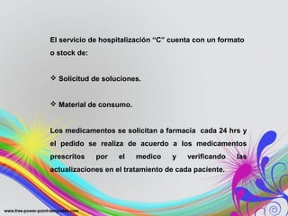 El servicio de hospitalización “C” cuenta con un formato
o stock de:


 Solicitud de soluciones.


 Material de consumo.


Los medicamentos se solicitan a farmacia cada 24 hrs y
el pedido se realiza de acuerdo a los medicamentos
prescritos    por   el   medico    y    verificando   las
actualizaciones en el tratamiento de cada paciente.
 