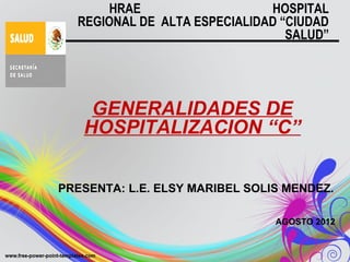 HRAE                   HOSPITAL
  REGIONAL DE ALTA ESPECIALIDAD “CIUDAD
                                 SALUD”




    GENERALIDADES DE
   HOSPITALIZACION “C”


PRESENTA: L.E. ELSY MARIBEL SOLIS MENDEZ.

                                AGOSTO 2012
 