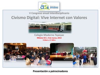 V Congreso anual interdisciplinario
Civismo Digital: Vive Internet con Valores


              Colegio Moderno Tepeyac
                México D.F., 9 de marzo, 2013
                      9:30am a 17:30hrs




                                                       2012

   2009                                         2011
                       2010


             Presentación a patrocinadores
 