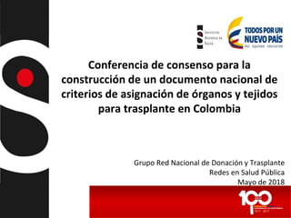 Conferencia de consenso para la
construcción de un documento nacional de
criterios de asignación de órganos y tejidos
para trasplante en Colombia
Grupo Red Nacional de Donación y Trasplante
Redes en Salud Pública
Mayo de 2018
 