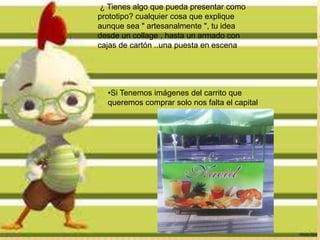 ¿ Tienes algo que pueda presentar como
.
prototipo? cualquier cosa que explique
aunque sea " artesanalmente ", tu idea
desde un collage , hasta un armado con
cajas de cartón ..una puesta en escena




  •Si Tenemos imágenes del carrito que
  queremos comprar solo nos falta el capital
 
