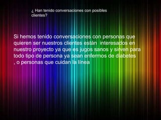 ¿ Han tenido conversaciones con posibles
       clientes?




Si hemos tenido conversaciones con personas que
quieren ser nuestros clientes están interesados en
nuestro proyecto ya que es jugos sanos y sirven para
todo tipo de persona ya sean enfermos de diabetes
, o personas que cuidan la línea
 
