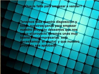 ¿ Que te falta para empezar a vender?



Tenemos toda nuestra disposición y
todas nuestras ganas para empezar
nuestro proyecto deseamos que nos
salga el proyecto seremos unas muy
buena microempresarias solo
necesitamos el capital y que nuestro
proyecto sea aprobado
 