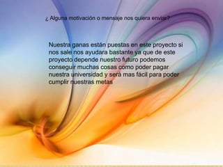 ¿ Alguna motivación o mensaje nos quiera enviar?



 Nuestra ganas están puestas en este proyecto si
 nos sale nos ayudara bastante ya que de este
 proyecto depende nuestro futuro podemos
 conseguir muchas cosas como poder pagar
 nuestra universidad y será mas fácil para poder
 cumplir nuestras metas
 