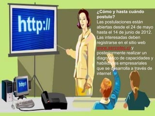 ¿Cómo y hasta cuándo
postulo?
Las postulaciones están
abiertas desde el 24 de mayo
hasta el 14 de junio de 2012.
Las interesadas deben
registrarse en el sitio web
www.sercotec.cl y
posteriormente realizar un
diagnóstico de capacidades y
habilidades empresariales
que se desarrolla a través de
internet
 