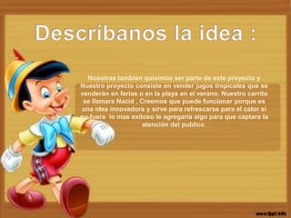 Nosotras tambien quisimos ser parte de este proyecto y
Nuestro proyecto consiste en vender jugos tropicales que se
venderán en ferias o en la playa en el verano. Nuestro carrito
 se llamara Nacid , Creemos que puede funcionar porque es
una idea innovadora y sirve para refrescarse para el calor si
no fuera lo mas exitoso le agregaría algo para que captara la
                     atención del publico.
 