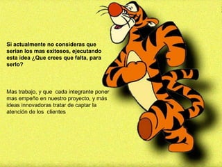 Si actualmente no consideras que
serian los mas exitosos, ejecutando
esta idea ¿Que crees que falta, para
serlo?



Mas trabajo, y que cada integrante poner
mas empeño en nuestro proyecto, y más
ideas innovadoras tratar de captar la
atención de los clientes
 
